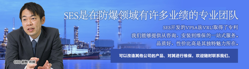 SES是在防爆领域有许多业绩的专业团队。SES开发的VPSA法VRU取得了专利。我们能够提供从咨询、安装到维保的一站式服务。品质好、性价比高是其独特魅力所在。可以改造其他公司的产品、对其进行维保。欢迎随时联系我们。